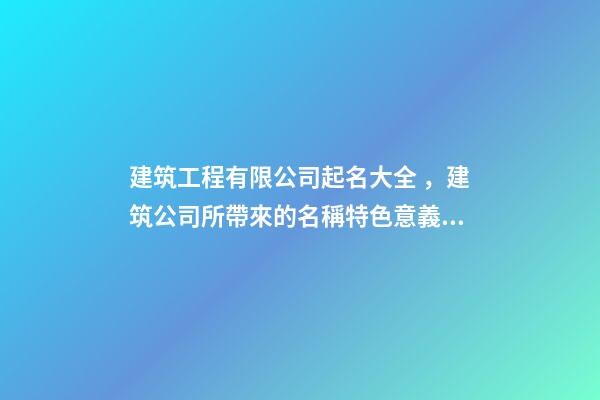 建筑工程有限公司起名大全，建筑公司所帶來的名稱特色意義！